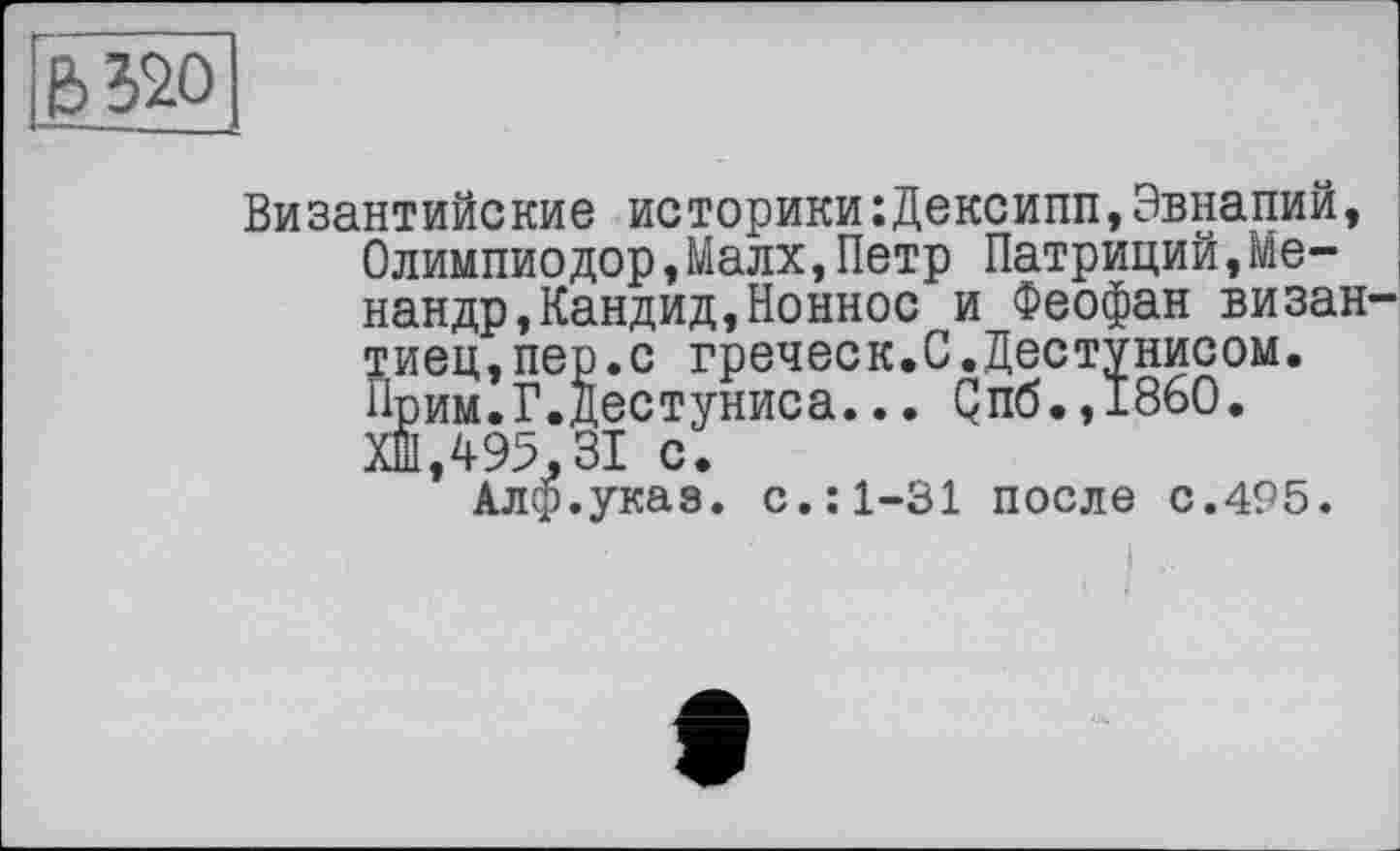 ﻿6320
Византийские историки:Дексипп,Эвнапии, Олимпиодор,Малх,Петр Патриций,Менандр, Кандид, Ионное и Феофан визан тиец,пер.с греческ.С.Дестунисом. Прим.Г.Дестуниса... Qn6.,I860. ХШ,495,ЗІ с.
Алф.указ. с.:1-31 после с.495.